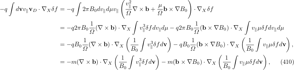                                      (                   )
  ∫                    ∫              v2∥        μ
− q  dvv∥vD ⋅∇X δf = − q 2πB0dv ∥dμv∥  -Ω∇ × b + Ω-b ×∇B0   ⋅∇X δf
                                        ∫                                  ∫
                  = − q2πB0-1(∇ × b)⋅∇X    v3∥δf dv∥dμ − q2πB0-1(b ×∇B0 )⋅∇X    v∥μδfdv∥dμ
                           Ω          (    ∫       )       Ω              (   ∫         )
                         1-             -1-   3           -1               -1-
                  = − qB0Ω (∇ × b)⋅∇X   B0   v∥δfdv  − qB0Ω (b× ∇B0 )⋅∇X   B0   v∥μδfdv  ,
                                   ( 1 ∫  3     )                  ( 1 ∫        )
                  = − m(∇ × b)⋅∇X   B--  v∥δfdv  − m (b× ∇B0 )⋅∇X   B--  v∥μδfdv  ,   (410)
                                      0                               0
