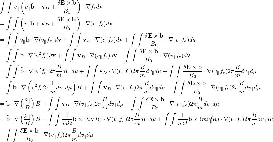 ∫ ∫   (                 )
    v   v˜b + v  + δE-×-b  ⋅∇f dv
     ∥  ∥     D     B0       e
  ∫ ∫ (  ˜        δE-×-b)
=      v∥b + vD +   B0    ⋅∇(v∥fe)dv
  ∫ ∫                 ∫ ∫                ∫ ∫  δE× b
=     v∥˜b⋅∇ (v∥fe)dv +     vD ⋅∇ (v∥fe)dv+      ------⋅∇ (v∥fe)dv
  ∫ ∫               ∫ ∫                ∫  ∫     B0
=     ˜b ⋅∇(v2∥fe)dv +     vD ⋅∇ (v∥fe)dv+      δE-×-b ⋅∇ (v∥fe)dv
  ∫ ∫                      ∫ ∫                B0     ∫ ∫
=     ˜b ⋅∇(v2fe)2π B-dvdμ +     vD ⋅∇ (v fe)2πB-dv dμ+      δE-×-b⋅∇ (v fe)2πB-dv dμ
  ∫     (   ∥     m  ∥)     ∫ ∫       ∥     m   ∥      ∫ ∫  B0       ∥    m   ∥
    ˜      2    1-                           B-            δE-×-b           B-
=   b⋅∇   v∥fe2π m dv∥dμ  B +      vD ⋅∇ (v∥fe)2πm dv∥dμ +      B0   ⋅∇(v∥fe)2π m dv∥dμ
      (p∥ )    ∫ ∫              B        ∫  ∫ δE × b           B
= ˜b⋅∇  -B  B +     vD ⋅∇ (v∥fe)2πm-dv∥dμ+      --B--- ⋅∇ (v∥fe)2πm-dv∥dμ
      (p  )    ∫ ∫                               0  ∫ ∫
= ˜b⋅∇  -∥  B +      -1-b× (μ∇B ) ⋅∇ (v∥fe)2πB-dv∥dμ +     -1--b× (mv2∥κ )⋅∇(v∥fe)2π B-dv∥dμ
 ∫  ∫   B           mΩ                    m             m Ω                     m
+     δE-×-b ⋅∇(v∥fe)2π Bdv∥dμ
        B0             m
