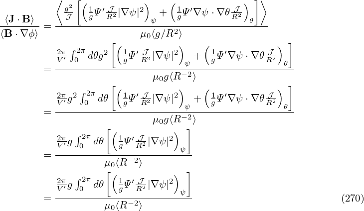           ⟨   [(          )    (            ) ]⟩
            g2-  1Ψ′ 𝒥-|∇ψ |2  +  1Ψ ′∇ ψ⋅∇ 𝜃 𝒥
-⟨J-⋅B⟩--  --𝒥---g--R2------ψ----g---------R2-𝜃---
⟨B⋅∇ ϕ⟩ =                μ0⟨g∕R2⟩
          2π∫ 2π     [(1   𝒥     )    (1          𝒥) ]
          V′ 0  d𝜃g2  gΨ ′R2 |∇ ψ|2 ψ + gΨ ′∇ ψ ⋅∇𝜃R2  𝜃
        = -----------------------−2-------------------
                    [(      μ0g⟨R)  ⟩ (            ) ]
          2π′g2∫ 2π d𝜃  1Ψ ′ 𝒥2|∇ ψ|2 +  1Ψ ′∇ ψ ⋅∇𝜃-𝒥2
        = V----0------g--R--------ψ---g---------R---𝜃-
                            μ0g⟨R −2⟩
          2π ∫ 2π   [(1  ′ 𝒥    2) ]
          V′g 0  d𝜃  gΨ  R2|∇ ψ|  ψ
        = ---------μ-⟨R−2⟩---------
             ∫     [0(           ) ]
          2Vπ′g 02π d𝜃  1gΨ ′ 𝒥R2|∇ ψ|2
        = -----------------------ψ-                           (270)
                   μ0⟨R−2⟩
