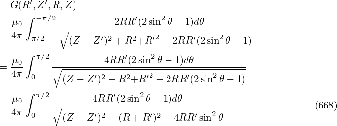   G (R ′,Z ′,R,Z )
  μ0 ∫ −π∕2         − 2RR ′(2sin2 𝜃− 1)d𝜃
= 4π-      ∘------------------------------------
      π∕2    (Z − Z′)2 + R2+R ′2 − 2RR ′(2sin2𝜃 − 1)
  μ  ∫ π∕2          4RR ′(2sin2 𝜃− 1)d𝜃
= --0     ∘------------------------------------
  4π  0     (Z − Z ′)2 + R2+R ′2 − 2RR ′(2 sin2𝜃 − 1)
     ∫ π∕2           ′    2
= μ0-     ∘-------4RR-(2sin--𝜃−-1)d𝜃---------                (668)
  4π  0     (Z − Z ′)2 + (R + R′)2 − 4RR ′sin2𝜃
