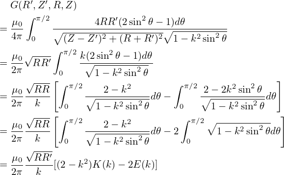   G (R ′,Z ′,R,Z )
     ∫ π∕2            ′   2
= μ0-     ∘-------4RR-(2sin--𝜃−∘1)d𝜃--------
  4π  0     (Z − Z ′)2 + (R + R′)2 1 − k2sin2𝜃
     √----∫ π∕2     2
= μ0- RR ′     k(∘2sin--𝜃−-1)d𝜃
  2π      [0      1− k2sin2𝜃                       ]
  μ0 √RR-  ∫ π∕2   2 − k2       ∫ π∕2 2− 2k2sin2𝜃
= 2π---k--      ∘-----2---2-d𝜃 −     ∘------2--2- d𝜃
     √--- [ 0     1− k sin 𝜃     0     1 − k sin 𝜃   ]
  μ0--RR-- ∫ π∕2---2-−-k2---      ∫ π∕2∘ -----2--2-
= 2π   k    0   ∘1-−-k2sin2𝜃d𝜃 − 2 0    1 − k sin 𝜃d𝜃
     √----
= μ0--RR-′[(2 − k2)K (k)− 2E(k)]
  2π   k
