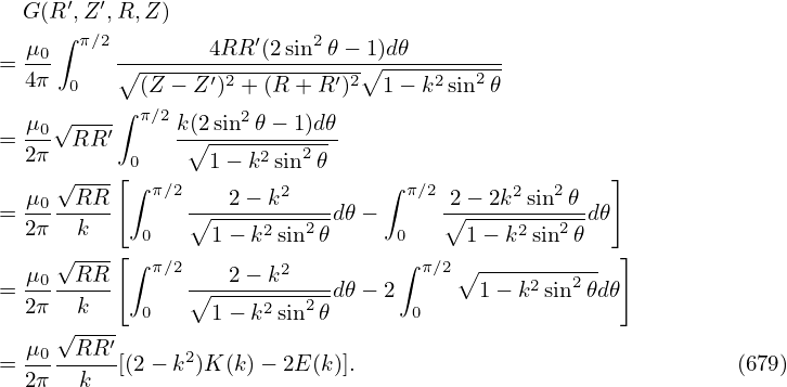   G (R ′,Z ′,R,Z )
     ∫ π∕2            ′   2
= μ0-     ∘-------4RR-(2sin--𝜃−∘1)d𝜃--------
  4π  0     (Z − Z ′)2 + (R + R′)2 1 − k2sin2𝜃
     √----∫ π∕2     2
= μ0- RR ′     k(∘2sin--𝜃−-1)d𝜃
  2π      [0      1− k2sin2𝜃                       ]
  μ0 √RR-  ∫ π∕2   2 − k2       ∫ π∕2 2− 2k2sin2𝜃
= 2π---k--      ∘-----2---2-d𝜃 −     ∘------2--2- d𝜃
     √--- [ 0     1− k sin 𝜃     0     1 − k sin 𝜃   ]
  μ0--RR-- ∫ π∕2---2-−-k2---      ∫ π∕2∘ -----2--2-
= 2π   k    0   ∘1-−-k2sin2𝜃d𝜃 − 2 0    1 − k sin 𝜃d𝜃
     √----
= μ0--RR-′[(2 − k2)K (k)− 2E(k)].                                (679)
  2π   k
